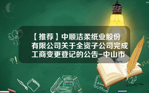 【推荐】中顺洁柔纸业股份有限公司关于全资子公司完成工商变更登记的公告-中山市中顺商贸有限公司地址
