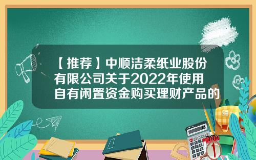 【推荐】中顺洁柔纸业股份有限公司关于2022年使用自有闲置资金购买理财产品的公告-中顺洁柔纸业股份有限公司唐山分公司