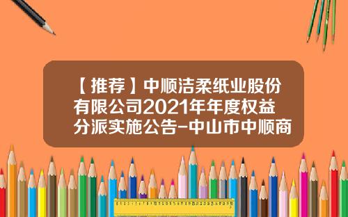 【推荐】中顺洁柔纸业股份有限公司2021年年度权益分派实施公告-中山市中顺商贸有限公司地址