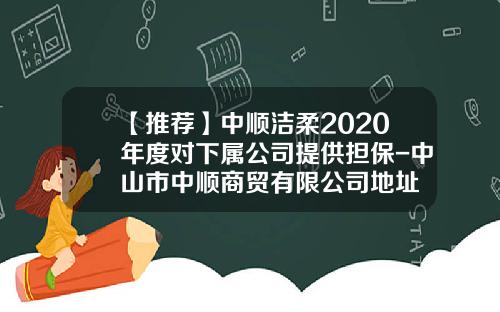 【推荐】中顺洁柔2020年度对下属公司提供担保-中山市中顺商贸有限公司地址