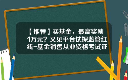 【推荐】买基金，最高奖励1万元？又见平台试探监管红线-基金销售从业资格考试证书