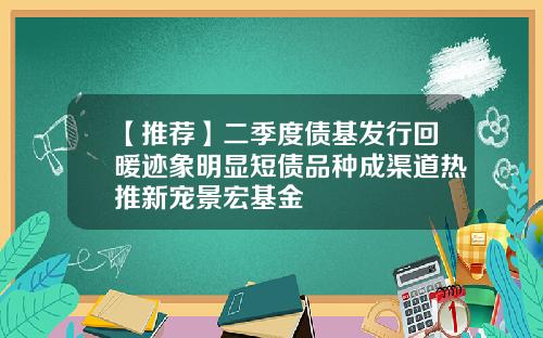 【推荐】二季度债基发行回暖迹象明显短债品种成渠道热推新宠景宏基金