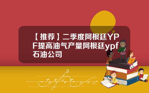 【推荐】二季度阿根廷YPF提高油气产量阿根廷ypf石油公司