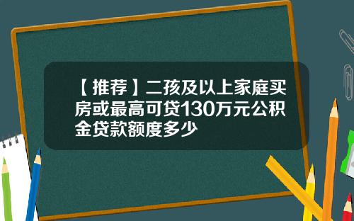 【推荐】二孩及以上家庭买房或最高可贷130万元公积金贷款额度多少