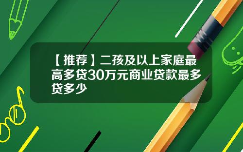 【推荐】二孩及以上家庭最高多贷30万元商业贷款最多贷多少