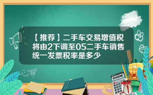 【推荐】二手车交易增值税将由2下调至05二手车销售统一发票税率是多少