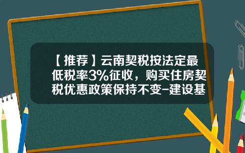 【推荐】云南契税按法定最低税率3％征收，购买住房契税优惠政策保持不变-建设基金税率