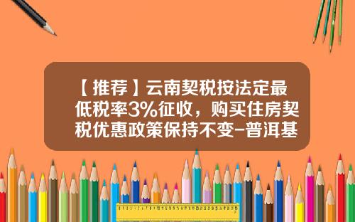 【推荐】云南契税按法定最低税率3％征收，购买住房契税优惠政策保持不变-普洱基金