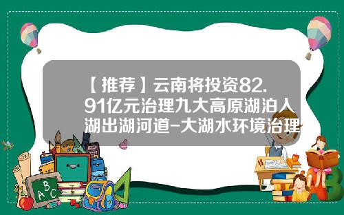 【推荐】云南将投资82.91亿元治理九大高原湖泊入湖出湖河道-大湖水环境治理股份有限公司