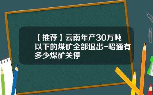 【推荐】云南年产30万吨以下的煤矿全部退出-昭通有多少煤矿关停