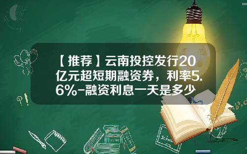 【推荐】云南投控发行20亿元超短期融资券，利率5.6%-融资利息一天是多少