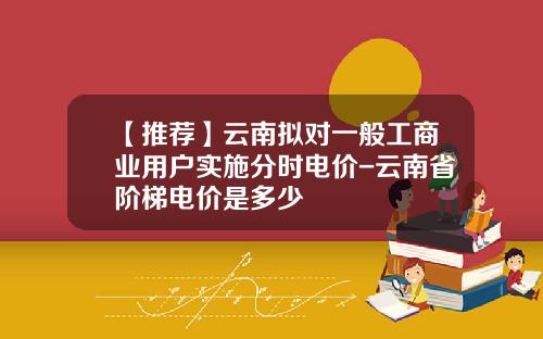 【推荐】云南拟对一般工商业用户实施分时电价-云南省阶梯电价是多少