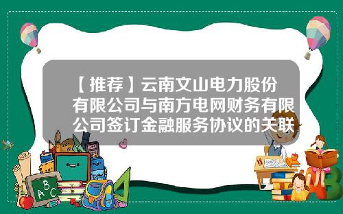 【推荐】云南文山电力股份有限公司与南方电网财务有限公司签订金融服务协议的关联交易公告-云南电网公司杨勇
