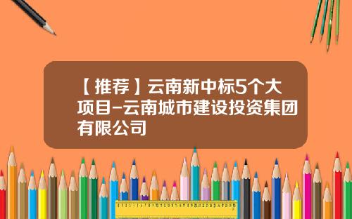 【推荐】云南新中标5个大项目-云南城市建设投资集团有限公司