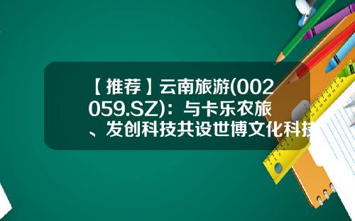 【推荐】云南旅游(002059.SZ)：与卡乐农旅、发创科技共设世博文化科技-云南旅游股票资讯