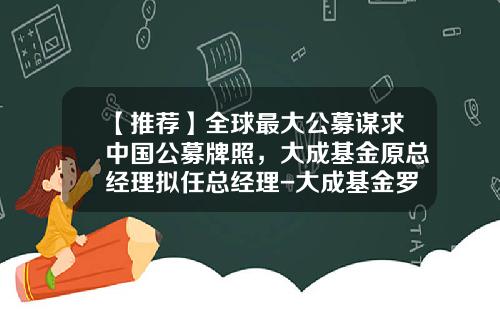 【推荐】全球最大公募谋求中国公募牌照，大成基金原总经理拟任总经理-大成基金罗登攀