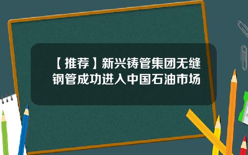 【推荐】新兴铸管集团无缝钢管成功进入中国石油市场