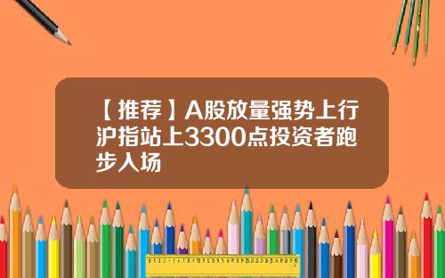 【推荐】A股放量强势上行沪指站上3300点投资者跑步入场