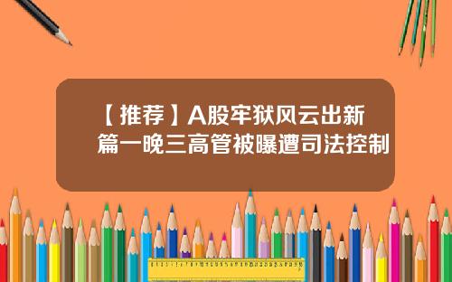 【推荐】A股牢狱风云出新篇一晚三高管被曝遭司法控制