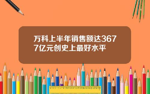 万科上半年销售额达3677亿元创史上最好水平