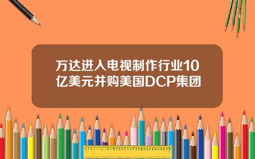万达进入电视制作行业10亿美元并购美国DCP集团