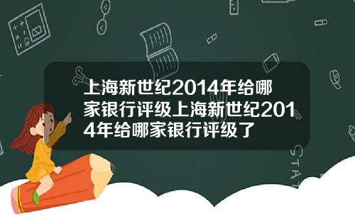 上海新世纪2014年给哪家银行评级上海新世纪2014年给哪家银行评级了