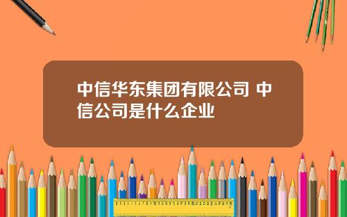 中信华东集团有限公司 中信公司是什么企业