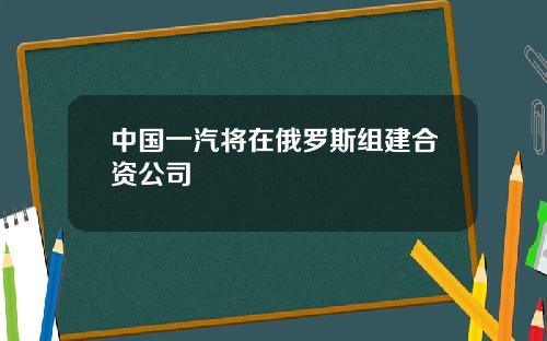中国一汽将在俄罗斯组建合资公司