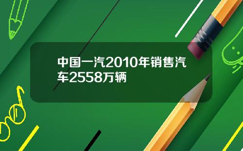 中国一汽2010年销售汽车2558万辆