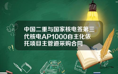 中国二重与国家核电签第三代核电AP1000自主化依托项目主管道采购合同