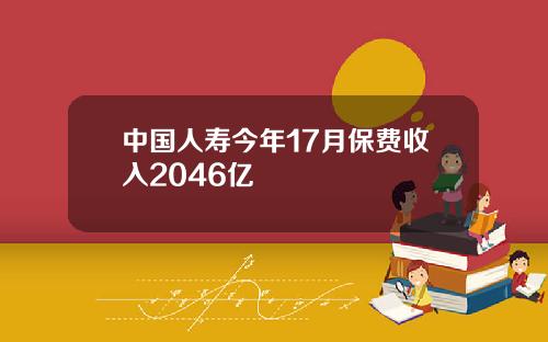 中国人寿今年17月保费收入2046亿