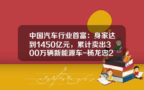 中国汽车行业首富：身家达到1450亿元，累计卖出300万辆新能源车-杨龙忠2015有多少资产【新闻】.