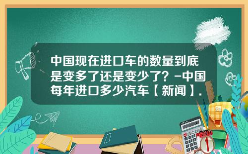 中国现在进口车的数量到底是变多了还是变少了？-中国每年进口多少汽车【新闻】.
