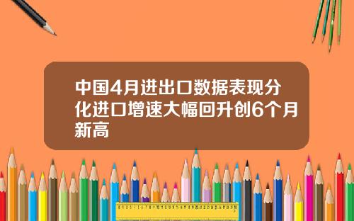 中国4月进出口数据表现分化进口增速大幅回升创6个月新高