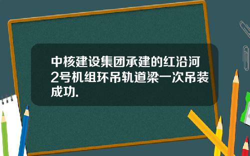 中核建设集团承建的红沿河2号机组环吊轨道梁一次吊装成功.