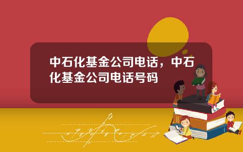 中石化基金公司电话，中石化基金公司电话号码