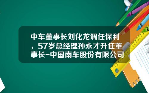 中车董事长刘化龙调任保利，57岁总经理孙永才升任董事长-中国南车股份有限公司