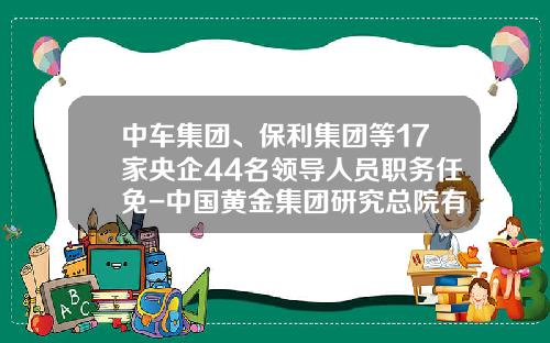 中车集团、保利集团等17家央企44名领导人员职务任免-中国黄金集团研究总院有限公司
