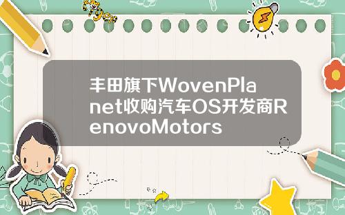 丰田旗下WovenPlanet收购汽车OS开发商RenovoMotors