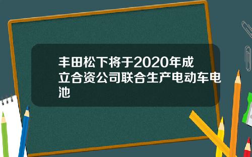 丰田松下将于2020年成立合资公司联合生产电动车电池