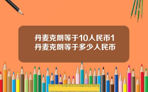 丹麦克朗等于10人民币1丹麦克朗等于多少人民币
