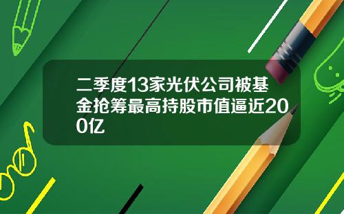 二季度13家光伏公司被基金抢筹最高持股市值逼近200亿