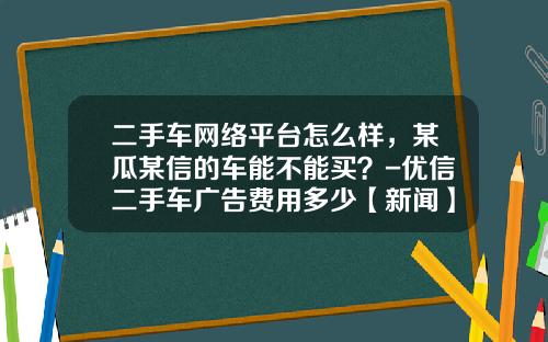 二手车网络平台怎么样，某瓜某信的车能不能买？-优信二手车广告费用多少【新闻】.