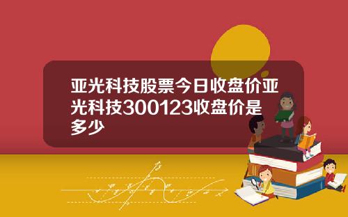 亚光科技股票今日收盘价亚光科技300123收盘价是多少