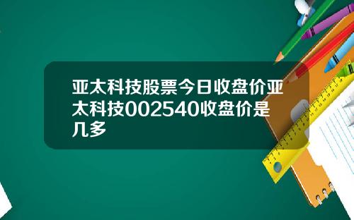 亚太科技股票今日收盘价亚太科技002540收盘价是几多