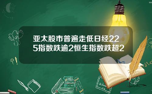 亚太股市普遍走低日经225指数跌逾2恒生指数跌超2