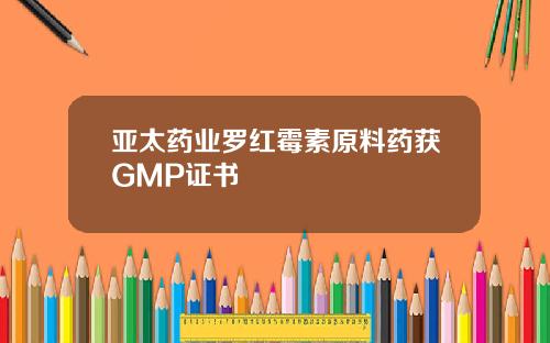 亚太药业罗红霉素原料药获GMP证书