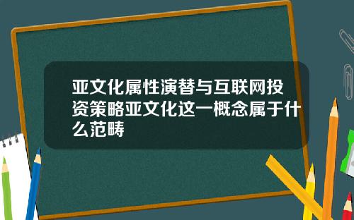 亚文化属性演替与互联网投资策略亚文化这一概念属于什么范畴