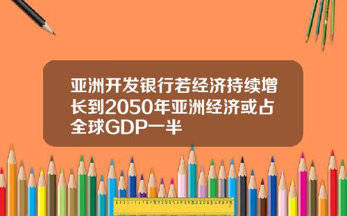 亚洲开发银行若经济持续增长到2050年亚洲经济或占全球GDP一半