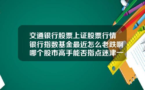 交通银行股票上证股票行情银行指数基金最近怎么老跌啊哪个股市高手能否指点迷津一下
